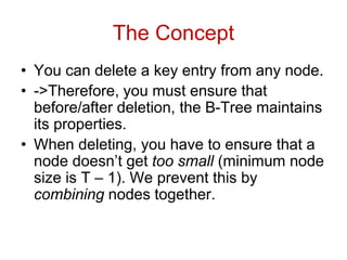 The Concept
• You can delete a key entry from any node.
• ->Therefore, you must ensure that
before/after deletion, the B-Tree maintains
its properties.
• When deleting, you have to ensure that a
node doesn’t get too small (minimum node
size is T – 1). We prevent this by
combining nodes together.
 