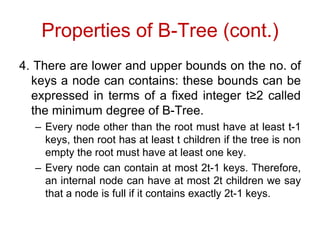 Properties of B-Tree (cont.)
4. There are lower and upper bounds on the no. of
keys a node can contains: these bounds can be
expressed in terms of a fixed integer t≥2 called
the minimum degree of B-Tree.
– Every node other than the root must have at least t-1
keys, then root has at least t children if the tree is non
empty the root must have at least one key.
– Every node can contain at most 2t-1 keys. Therefore,
an internal node can have at most 2t children we say
that a node is full if it contains exactly 2t-1 keys.
 