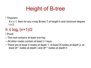 Height of B-tree
• Theorem:
If n ≥ 1, then for any n-key B-tree T of height h and minimum degree
t ≥ 2,
h ≤ logt (n+1)/2
• Proof:
– The root contains at least one key
– All other nodes contain at least t-1 keys.
– There are at least 2 nodes at depth 1, at least 2t nodes at depth 2, at
least 2ti-1 nodes at depth i and 2th-1 nodes at depth h
 