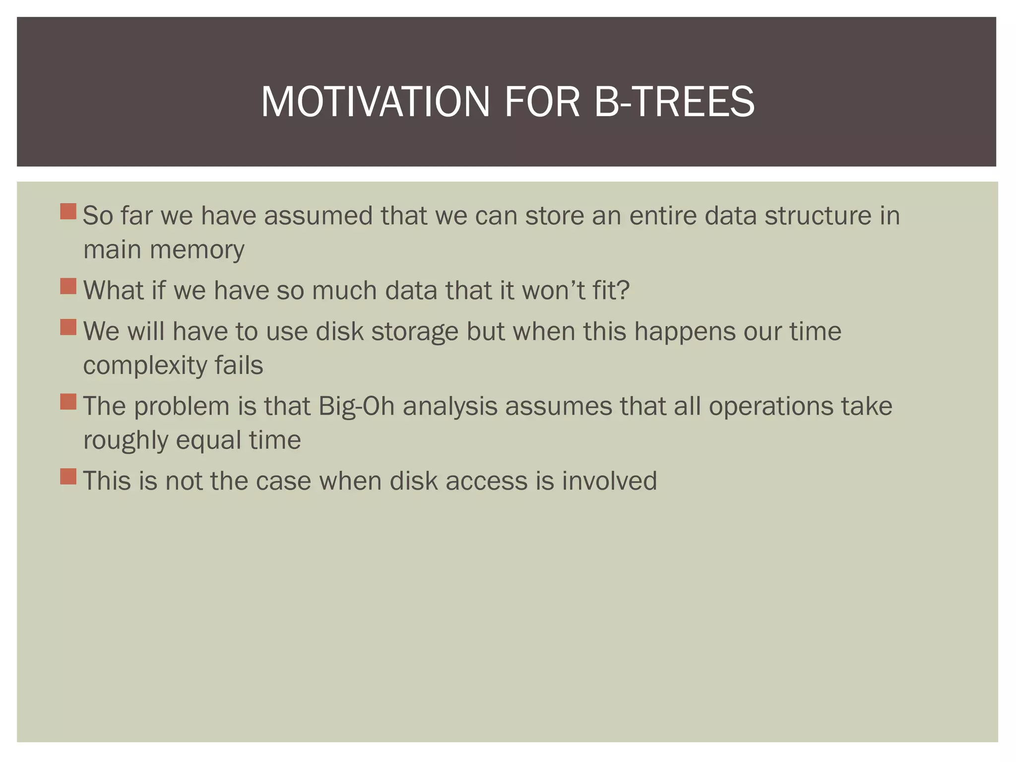 So far we have assumed that we can store an entire data structure in
main memory
What if we have so much data that it won’t fit?
We will have to use disk storage but when this happens our time
complexity fails
The problem is that Big-Oh analysis assumes that all operations take
roughly equal time
This is not the case when disk access is involved
MOTIVATION FOR B-TREES
 