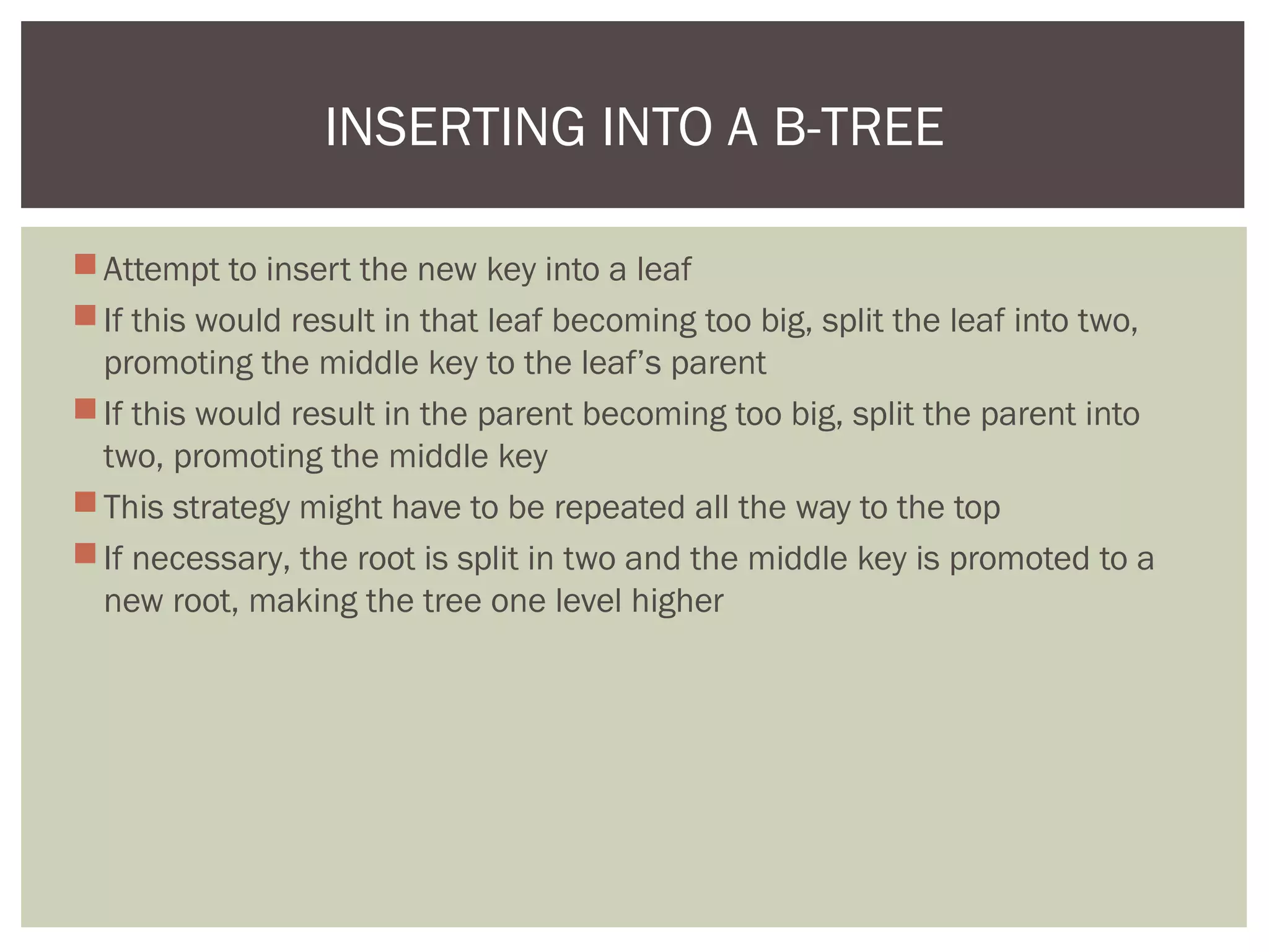Attempt to insert the new key into a leaf
If this would result in that leaf becoming too big, split the leaf into two,
promoting the middle key to the leaf’s parent
If this would result in the parent becoming too big, split the parent into
two, promoting the middle key
This strategy might have to be repeated all the way to the top
If necessary, the root is split in two and the middle key is promoted to a
new root, making the tree one level higher
INSERTING INTO A B-TREE
 