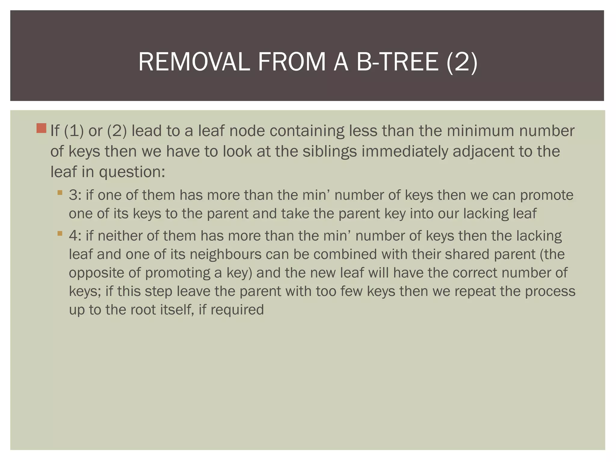 If (1) or (2) lead to a leaf node containing less than the minimum number
of keys then we have to look at the siblings immediately adjacent to the
leaf in question:
 3: if one of them has more than the min’ number of keys then we can promote
one of its keys to the parent and take the parent key into our lacking leaf
 4: if neither of them has more than the min’ number of keys then the lacking
leaf and one of its neighbours can be combined with their shared parent (the
opposite of promoting a key) and the new leaf will have the correct number of
keys; if this step leave the parent with too few keys then we repeat the process
up to the root itself, if required
REMOVAL FROM A B-TREE (2)
 