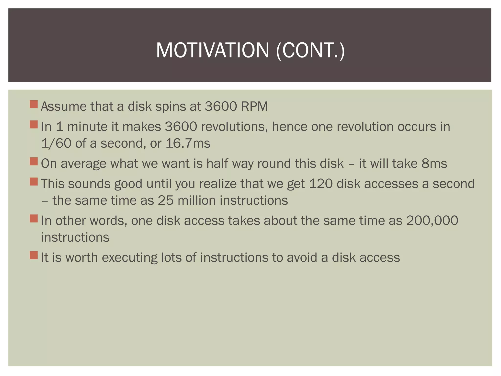 Assume that a disk spins at 3600 RPM
In 1 minute it makes 3600 revolutions, hence one revolution occurs in
1/60 of a second, or 16.7ms
On average what we want is half way round this disk – it will take 8ms
This sounds good until you realize that we get 120 disk accesses a second
– the same time as 25 million instructions
In other words, one disk access takes about the same time as 200,000
instructions
It is worth executing lots of instructions to avoid a disk access
MOTIVATION (CONT.)
 