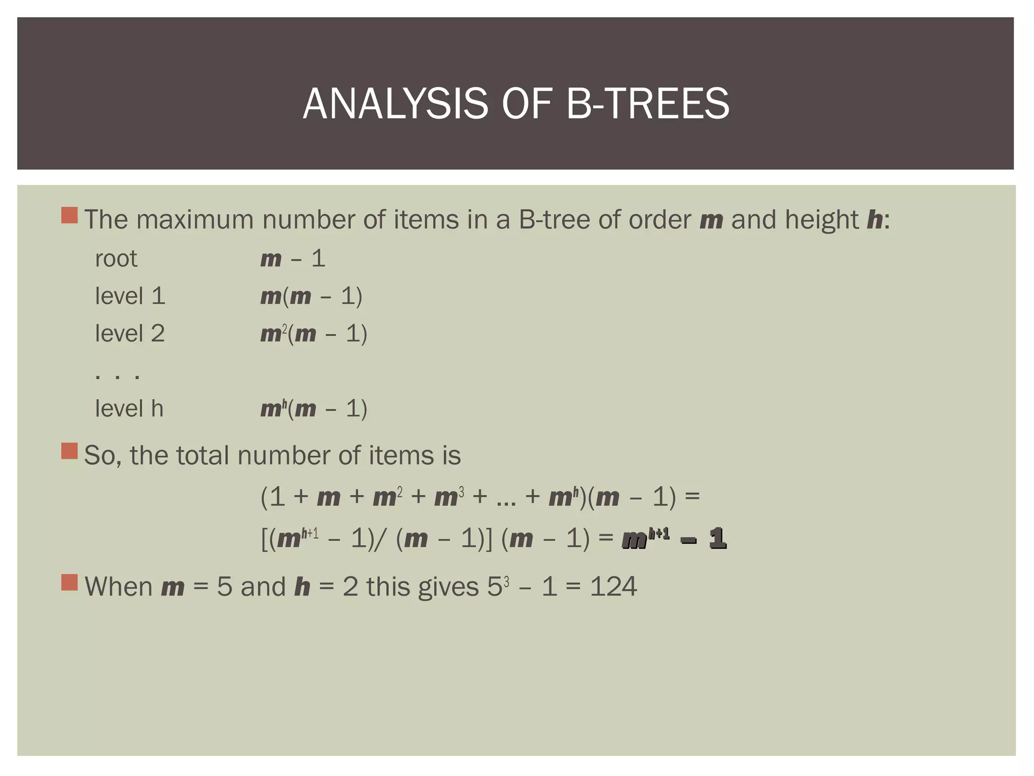The maximum number of items in a B-tree of order m and height h:
root m – 1
level 1 m(m – 1)
level 2 m2
(m – 1)
. . .
level h mh
(m – 1)
So, the total number of items is
(1 + m + m2
+ m3
+ … + mh
)(m – 1) =
[(mh+1
– 1)/ (m – 1)] (m – 1) = mmhh+1+1
– 1– 1
When m = 5 and h = 2 this gives 53
– 1 = 124
ANALYSIS OF B-TREES
 