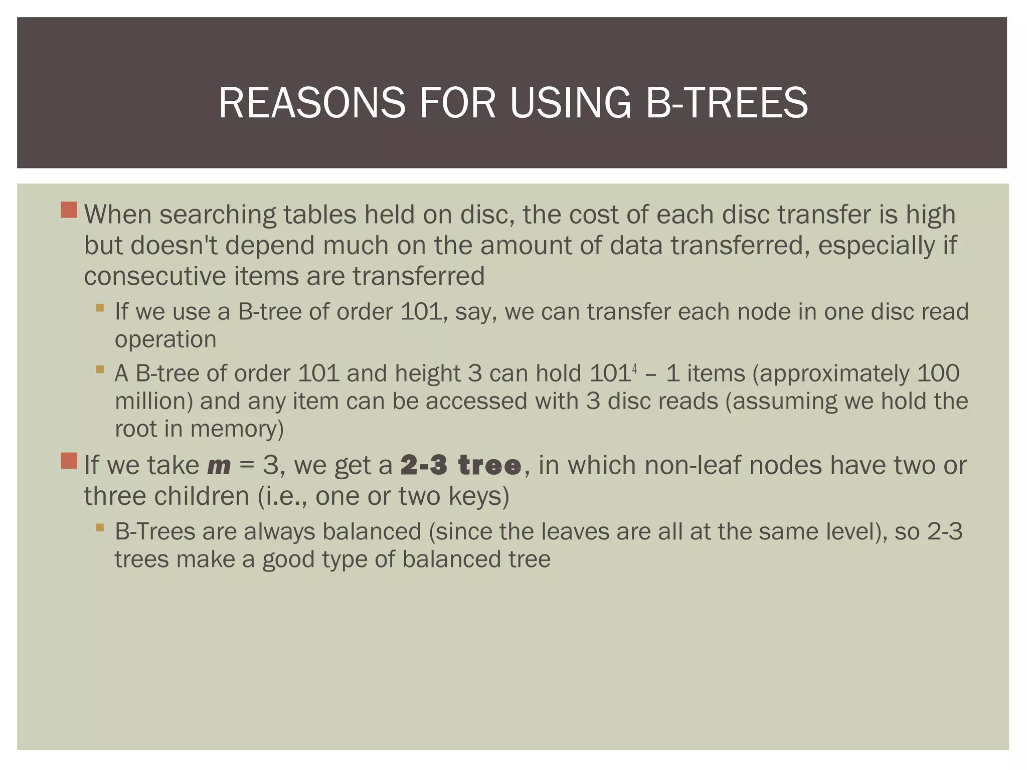 When searching tables held on disc, the cost of each disc transfer is high
but doesn't depend much on the amount of data transferred, especially if
consecutive items are transferred
 If we use a B-tree of order 101, say, we can transfer each node in one disc read
operation
 A B-tree of order 101 and height 3 can hold 1014
– 1 items (approximately 100
million) and any item can be accessed with 3 disc reads (assuming we hold the
root in memory)
If we take m = 3, we get a 2-3 tree, in which non-leaf nodes have two or
three children (i.e., one or two keys)
 B-Trees are always balanced (since the leaves are all at the same level), so 2-3
trees make a good type of balanced tree
REASONS FOR USING B-TREES
 