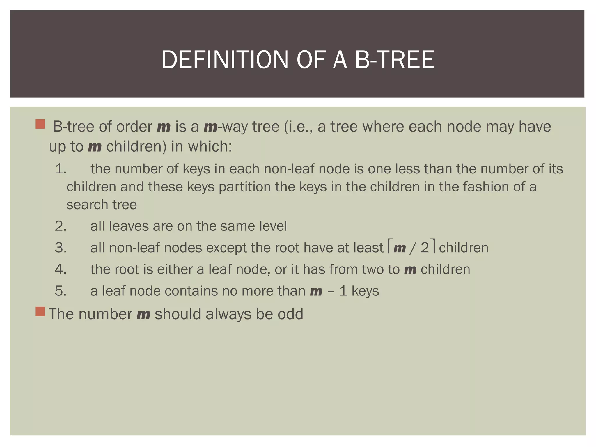  B-tree of order m is a m-way tree (i.e., a tree where each node may have
up to m children) in which:
1. the number of keys in each non-leaf node is one less than the number of its
children and these keys partition the keys in the children in the fashion of a
search tree
2. all leaves are on the same level
3. all non-leaf nodes except the root have at least m / 2 children
4. the root is either a leaf node, or it has from two to m children
5. a leaf node contains no more than m – 1 keys
The number m should always be odd
DEFINITION OF A B-TREE
 