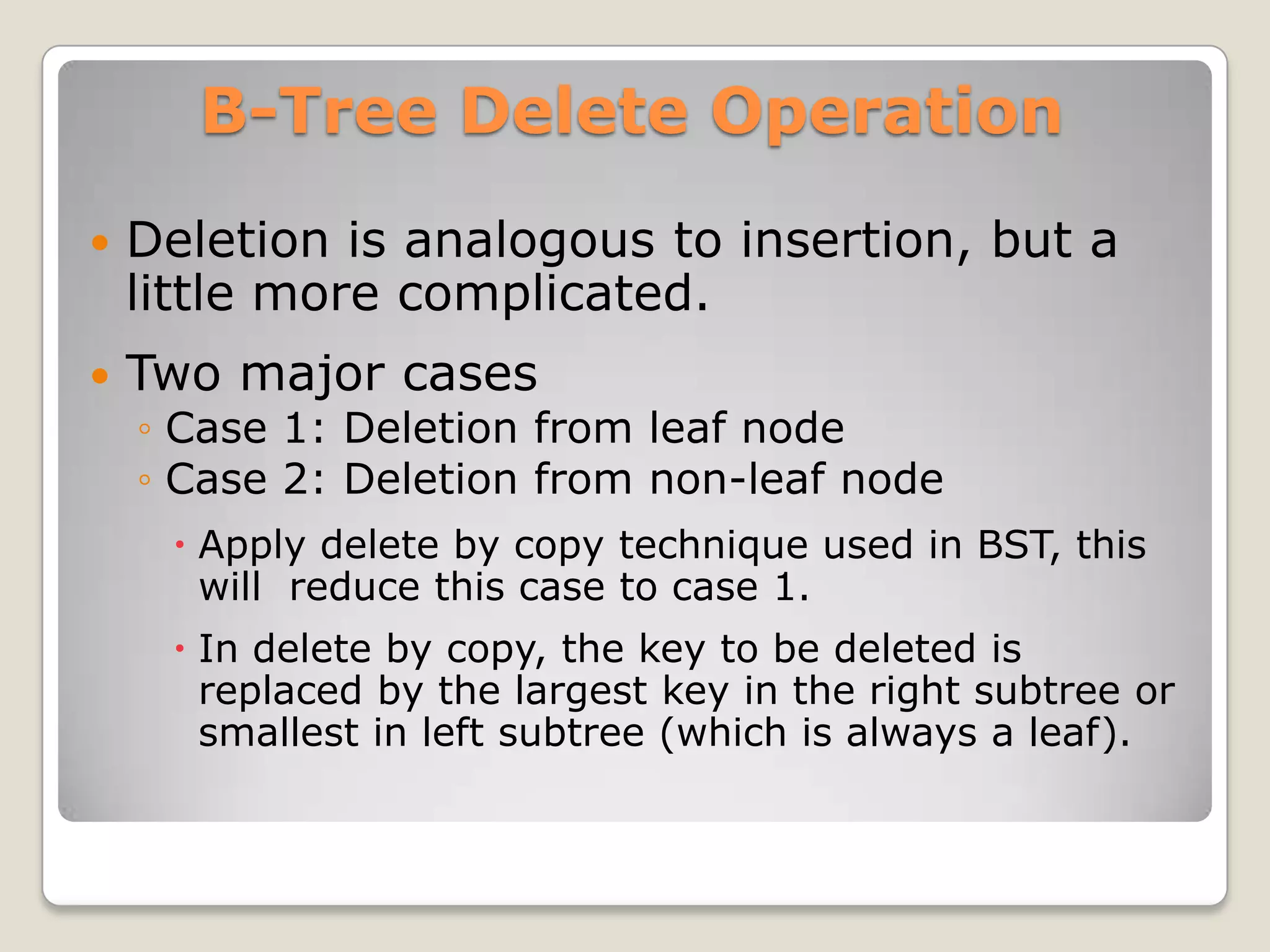 B-Tree Delete Operation
   Deletion is analogous to insertion, but a
    little more complicated.
   Two major cases
    ◦ Case 1: Deletion from leaf node
    ◦ Case 2: Deletion from non-leaf node
      Apply delete by copy technique used in BST, this
       will reduce this case to case 1.
      In delete by copy, the key to be deleted is
       replaced by the largest key in the right subtree or
       smallest in left subtree (which is always a leaf).
 