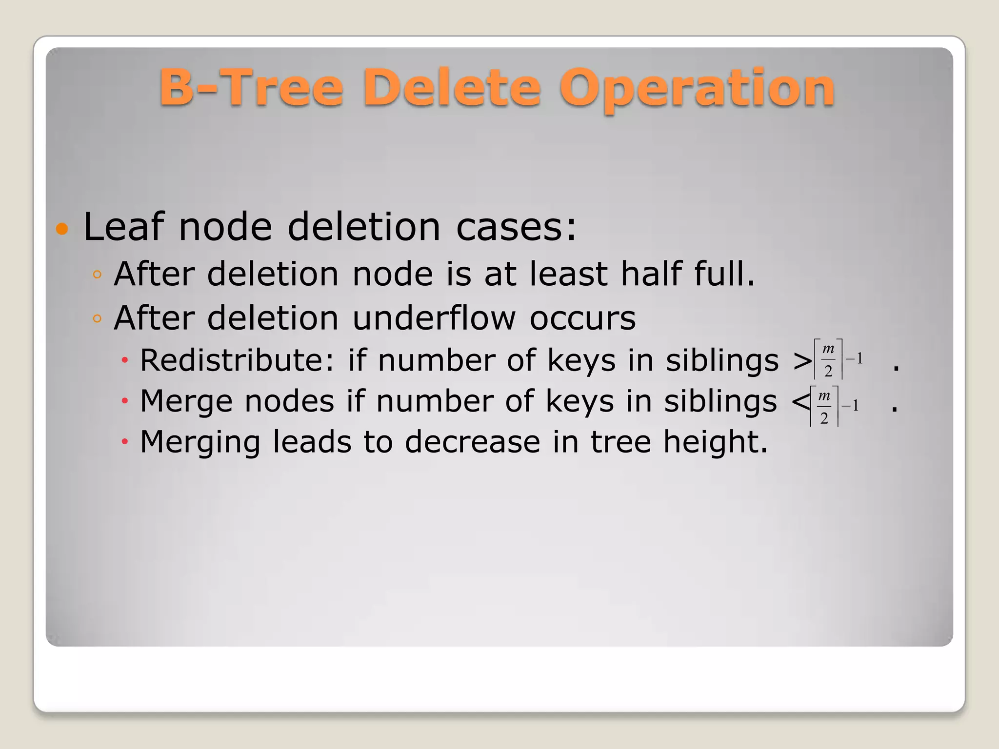 B-Tree Delete Operation

   Leaf node deletion cases:
    ◦ After deletion node is at least half full.
    ◦ After deletion underflow occurs
      Redistribute: if number of keys in siblings > 2       .
                                                     m
                                                         1

      Merge nodes if number of keys in siblings < m 2
                                                         1   .
      Merging leads to decrease in tree height.
 