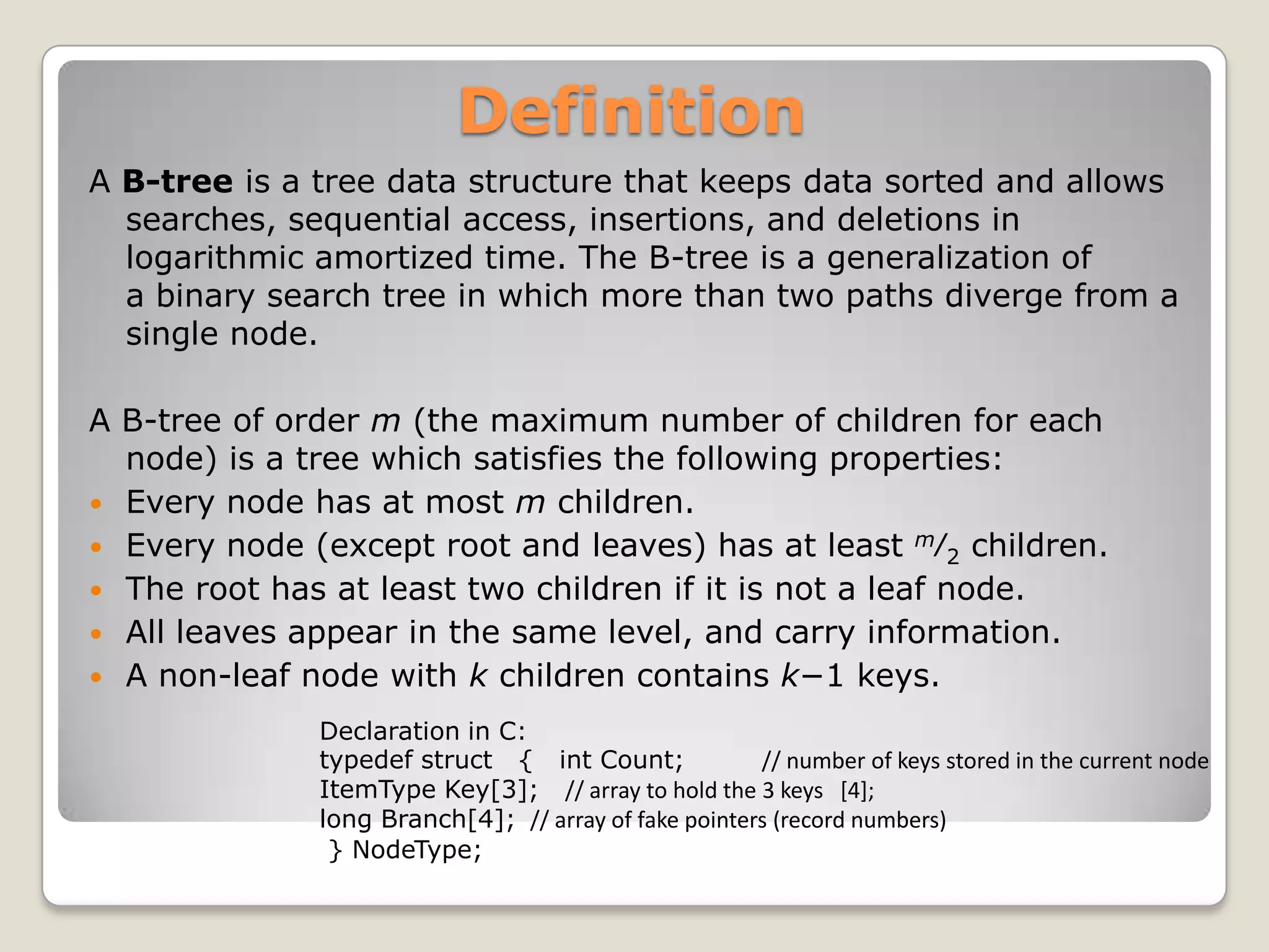 Definition
A B-tree is a tree data structure that keeps data sorted and allows
  searches, sequential access, insertions, and deletions in
  logarithmic amortized time. The B-tree is a generalization of
  a binary search tree in which more than two paths diverge from a
  single node.

A B-tree of order m (the maximum number of children for each
  node) is a tree which satisfies the following properties:
 Every node has at most m children.
 Every node (except root and leaves) has at least m⁄2 children.
 The root has at least two children if it is not a leaf node.
 All leaves appear in the same level, and carry information.
 A non-leaf node with k children contains k−1 keys.

              Declaration in C:
              typedef struct { int Count;             // number of keys stored in the current node
              ItemType Key[3]; // array to hold the 3 keys [4];
              long Branch[4]; // array of fake pointers (record numbers)
               } NodeType;
 