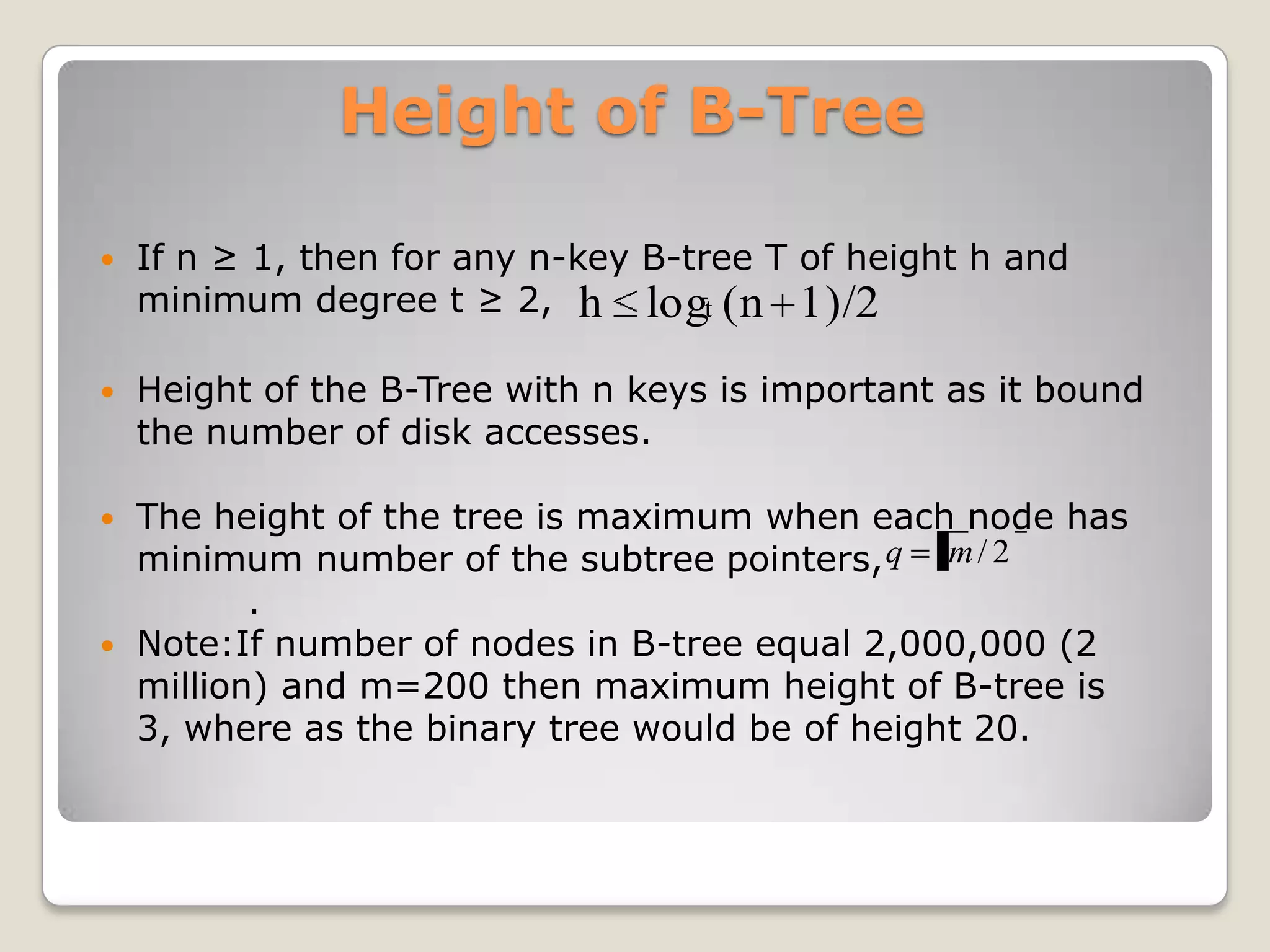 Height of B-Tree

   If n ≥ 1, then for any n-key B-tree T of height h and
    minimum degree t ≥ 2, h logt (n 1)/2

   Height of the B-Tree with n keys is important as it bound
    the number of disk accesses.

   The height of the tree is maximum when each node has
    minimum number of the subtree pointers, q m / 2
           .
   Note:If number of nodes in B-tree equal 2,000,000 (2
    million) and m=200 then maximum height of B-tree is
    3, where as the binary tree would be of height 20.
 
