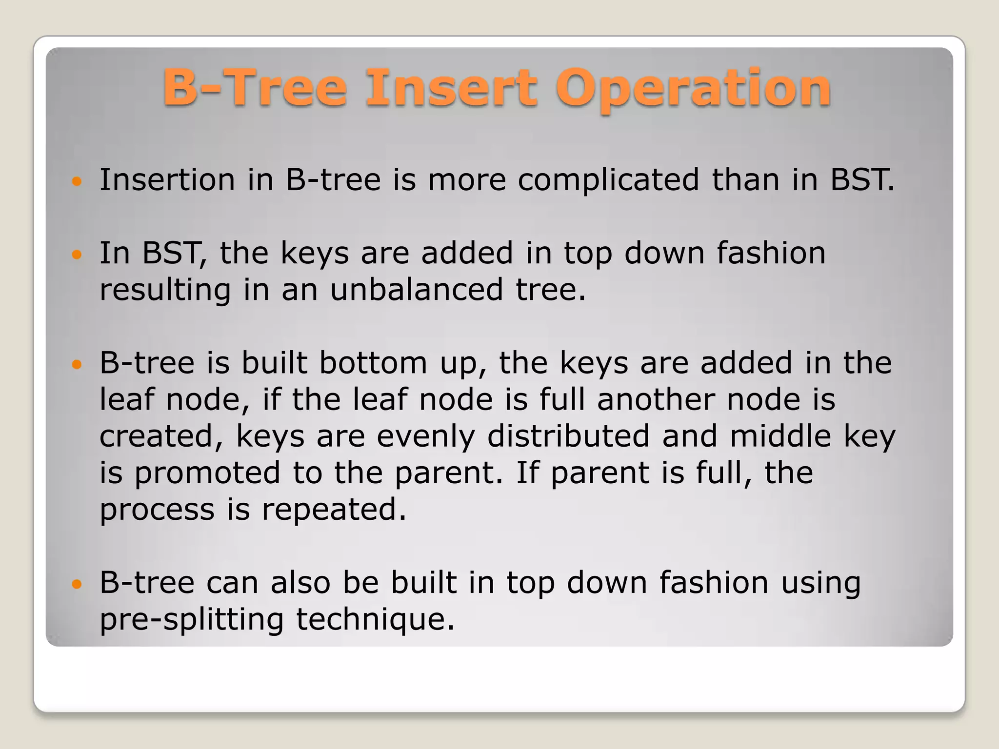 B-Tree Insert Operation
   Insertion in B-tree is more complicated than in BST.

   In BST, the keys are added in top down fashion
    resulting in an unbalanced tree.

   B-tree is built bottom up, the keys are added in the
    leaf node, if the leaf node is full another node is
    created, keys are evenly distributed and middle key
    is promoted to the parent. If parent is full, the
    process is repeated.

   B-tree can also be built in top down fashion using
    pre-splitting technique.
 