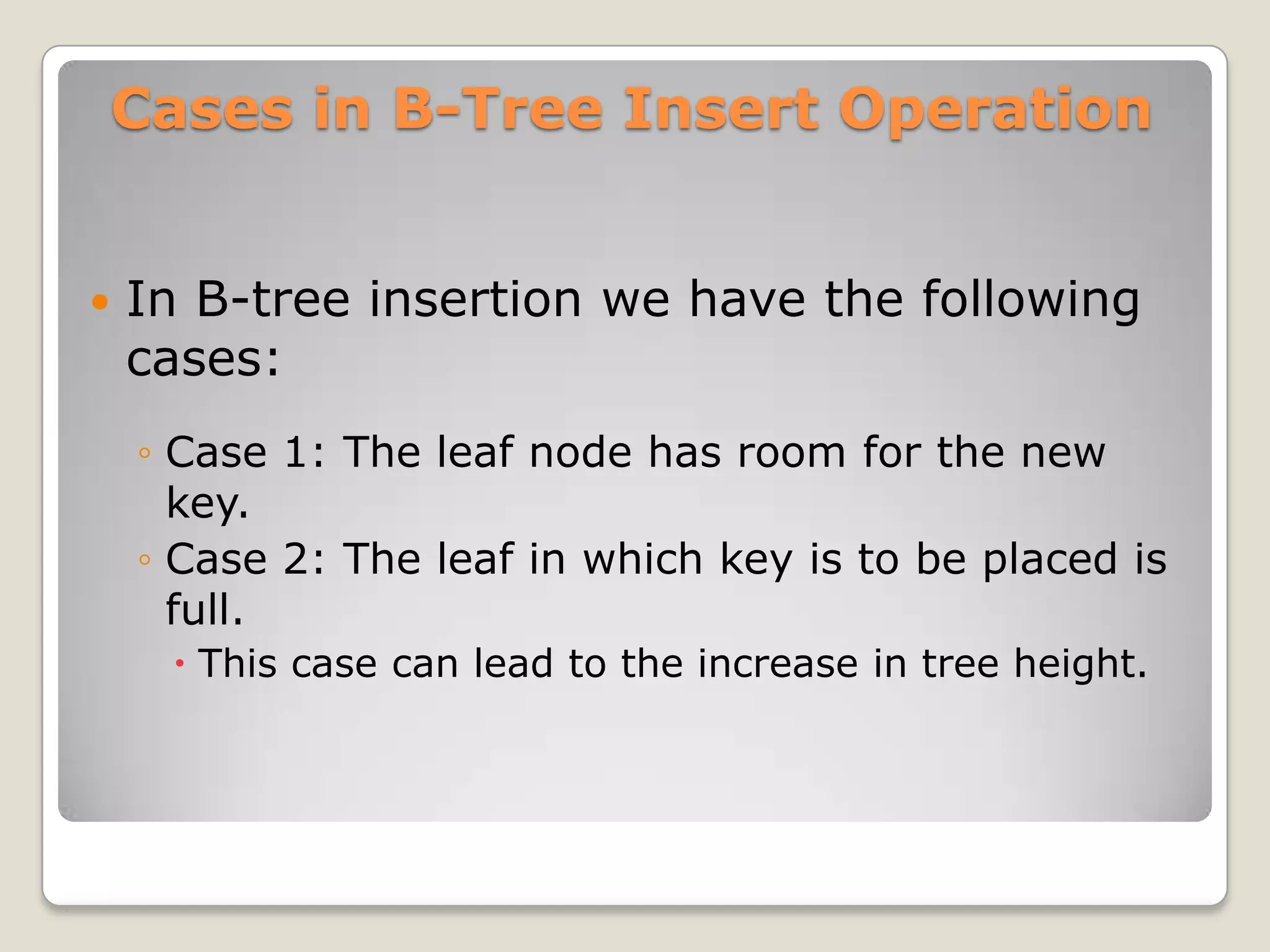Cases in B-Tree Insert Operation


   In B-tree insertion we have the following
    cases:
    ◦ Case 1: The leaf node has room for the new
      key.
    ◦ Case 2: The leaf in which key is to be placed is
      full.
      This case can lead to the increase in tree height.
 