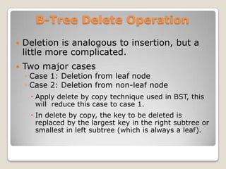 B-Tree Delete Operation
   Deletion is analogous to insertion, but a
    little more complicated.
   Two major cases
    ◦ Case 1: Deletion from leaf node
    ◦ Case 2: Deletion from non-leaf node
      Apply delete by copy technique used in BST, this
       will reduce this case to case 1.
      In delete by copy, the key to be deleted is
       replaced by the largest key in the right subtree or
       smallest in left subtree (which is always a leaf).
 