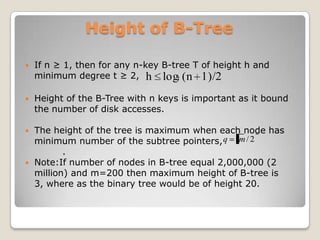 Height of B-Tree

   If n ≥ 1, then for any n-key B-tree T of height h and
    minimum degree t ≥ 2, h logt (n 1)/2

   Height of the B-Tree with n keys is important as it bound
    the number of disk accesses.

   The height of the tree is maximum when each node has
    minimum number of the subtree pointers, q m / 2
           .
   Note:If number of nodes in B-tree equal 2,000,000 (2
    million) and m=200 then maximum height of B-tree is
    3, where as the binary tree would be of height 20.
 