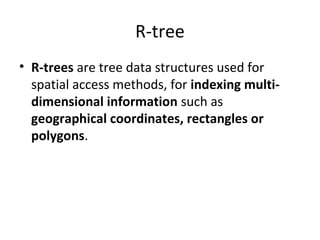 R-tree
• R-trees are tree data structures used for
  spatial access methods, for indexing multi-
  dimensional information such as
  geographical coordinates, rectangles or
  polygons.
 