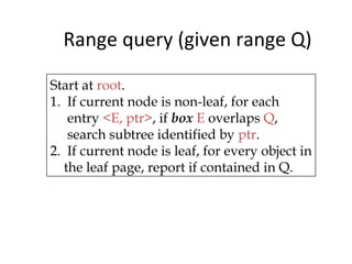 Range query (given range Q)

Start at root.
1. If current node is non-leaf, for each
   entry <E, ptr>, if box E overlaps Q,
   search subtree identified by ptr.
2. If current node is leaf, for every object in
  the leaf page, report if contained in Q.
 