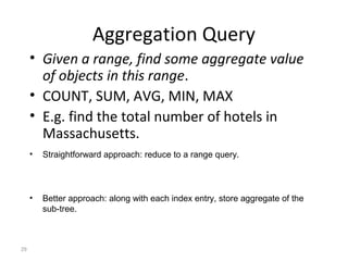 Aggregation Query
     • Given a range, find some aggregate value
       of objects in this range.
     • COUNT, SUM, AVG, MIN, MAX
     • E.g. find the total number of hotels in
       Massachusetts.
     •   Straightforward approach: reduce to a range query.



     •   Better approach: along with each index entry, store aggregate of the
         sub-tree.



29
 