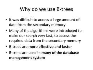 Why do we use B-trees
• It was difficult to access a large amount of
  data from the secondary memory
• Many of the algorithms were introduced to
  make our search very fast, to access the
  required data from the secondary memory
• B-trees are more effective and faster
• B-trees are used in many of the database
  management system
 