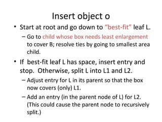 Insert object o
• Start at root and go down to “best-fit” leaf L.
  – Go to child whose box needs least enlargement
    to cover B; resolve ties by going to smallest area
    child.
• If best-fit leaf L has space, insert entry and
  stop. Otherwise, split L into L1 and L2.
  – Adjust entry for L in its parent so that the box
    now covers (only) L1.
  – Add an entry (in the parent node of L) for L2.
    (This could cause the parent node to recursively
    split.)
 