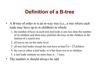 Definition of a B-tree

• A B-tree of order m is an m-way tree (i.e., a tree where each
  node may have up to m children) in which:
   1. the number of keys in each non-leaf node is one less than the number
      of its children and these keys partition the keys in the children in the
      fashion of a search tree
   2. all leaves are on the same level
   3. all non-leaf nodes except the root have at least m / 2 children
   4. the root is either a leaf node, or it has from two to m children
   5. a leaf node contains no more than m – 1 keys
• The number m should always be odd
 