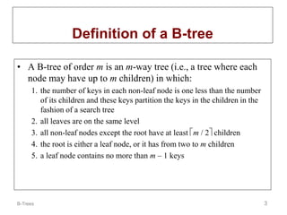 B-Trees 3
Definition of a B-tree
• A B-tree of order m is an m-way tree (i.e., a tree where each
node may have up to m children) in which:
1. the number of keys in each non-leaf node is one less than the number
of its children and these keys partition the keys in the children in the
fashion of a search tree
2. all leaves are on the same level
3. all non-leaf nodes except the root have at least m / 2 children
4. the root is either a leaf node, or it has from two to m children
5. a leaf node contains no more than m – 1 keys
 