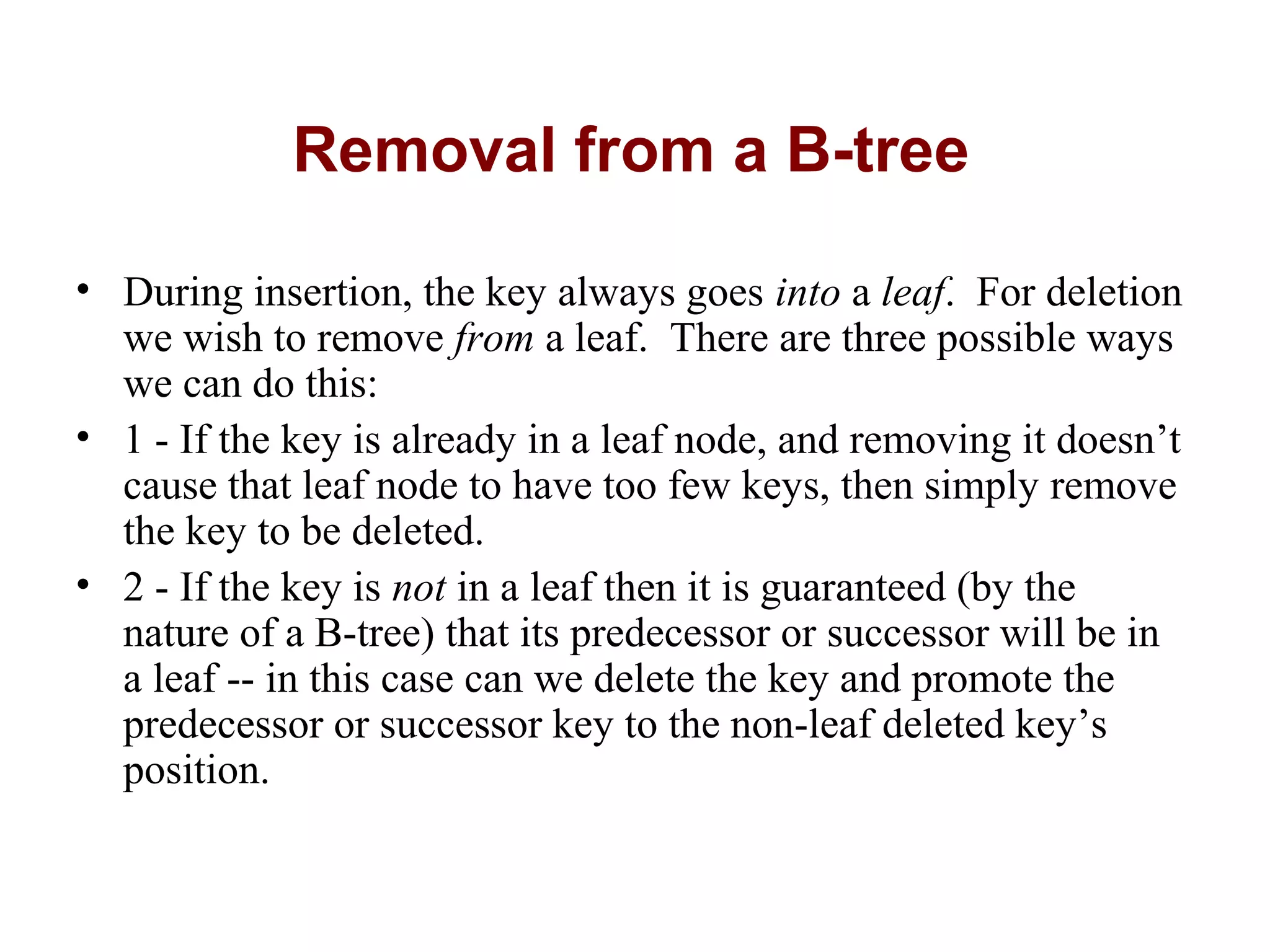 Removal from a B-tree
• During insertion, the key always goes into a leaf. For deletion
we wish to remove from a leaf. There are three possible ways
we can do this:
• 1 - If the key is already in a leaf node, and removing it doesn’t
cause that leaf node to have too few keys, then simply remove
the key to be deleted.
• 2 - If the key is not in a leaf then it is guaranteed (by the
nature of a B-tree) that its predecessor or successor will be in
a leaf -- in this case can we delete the key and promote the
predecessor or successor key to the non-leaf deleted key’s
position.
 