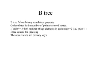 B tree
B tree follow binary search tree property
Order of tree is the number of pointers stored in tree.
If order = 3 then number of key elements in each node =2 (i.e, order-1)
Btree is used for indexing
The node values are primary keys
 