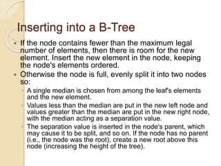 Inserting into a B-Tree
 If the node contains fewer than the maximum legal
number of elements, then there is room for the new
element. Insert the new element in the node, keeping
the node's elements ordered.
 Otherwise the node is full, evenly split it into two nodes
so:
◦ A single median is chosen from among the leaf's elements
and the new element.
◦ Values less than the median are put in the new left node and
values greater than the median are put in the new right node,
with the median acting as a separation value.
◦ The separation value is inserted in the node's parent, which
may cause it to be split, and so on. If the node has no parent
(i.e., the node was the root), create a new root above this
node (increasing the height of the tree).
 
