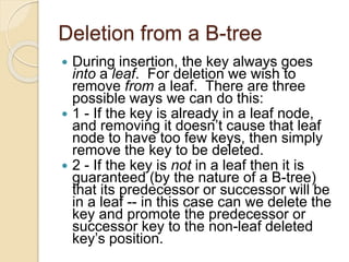 Deletion from a B-tree
 During insertion, the key always goes
into a leaf. For deletion we wish to
remove from a leaf. There are three
possible ways we can do this:
 1 - If the key is already in a leaf node,
and removing it doesn’t cause that leaf
node to have too few keys, then simply
remove the key to be deleted.
 2 - If the key is not in a leaf then it is
guaranteed (by the nature of a B-tree)
that its predecessor or successor will be
in a leaf -- in this case can we delete the
key and promote the predecessor or
successor key to the non-leaf deleted
key’s position.
 
