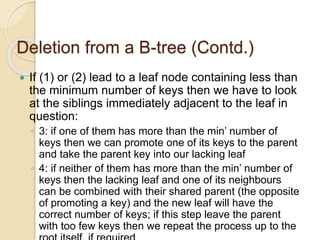 Deletion from a B-tree (Contd.)
 If (1) or (2) lead to a leaf node containing less than
the minimum number of keys then we have to look
at the siblings immediately adjacent to the leaf in
question:
◦ 3: if one of them has more than the min’ number of
keys then we can promote one of its keys to the parent
and take the parent key into our lacking leaf
◦ 4: if neither of them has more than the min’ number of
keys then the lacking leaf and one of its neighbours
can be combined with their shared parent (the opposite
of promoting a key) and the new leaf will have the
correct number of keys; if this step leave the parent
with too few keys then we repeat the process up to the
 