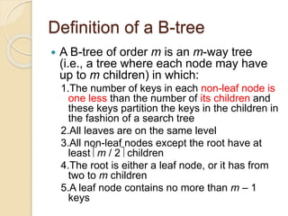 Definition of a B-tree
 A B-tree of order m is an m-way tree
(i.e., a tree where each node may have
up to m children) in which:
1.The number of keys in each non-leaf node is
one less than the number of its children and
these keys partition the keys in the children in
the fashion of a search tree
2.All leaves are on the same level
3.All non-leaf nodes except the root have at
least m / 2 children
4.The root is either a leaf node, or it has from
two to m children
5.A leaf node contains no more than m – 1
keys
 