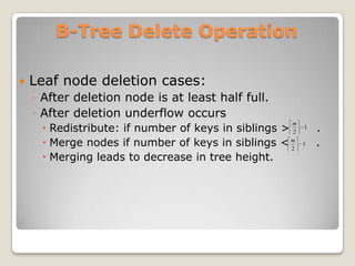 B-Tree Delete Operation

   Leaf node deletion cases:
    ◦ After deletion node is at least half full.
    ◦ After deletion underflow occurs
      Redistribute: if number of keys in siblings > 2       .
                                                     m
                                                         1

      Merge nodes if number of keys in siblings < m 2
                                                         1   .
      Merging leads to decrease in tree height.
 