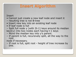 Insert Algorithm

Insert
• Cannot just create a new leaf node and insert it
– resulting tree is not B-tree
• Insert new key into an existing leaf node
• If leaf node is full
– Split full node y (with 2t-1) keys around its median
keyt[y] into two nodes each having t-1 keys
– Move the median key into y’s parent.
– If parent is full, recursively split, all the way to the
  root
node if necessary.
– If root is full, split root - height of tree increase by
  one.
 