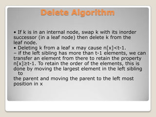 Delete Algorithm

• If k is in an internal node, swap k with its inorder
successor (in a leaf node) then delete k from the
leaf node.
• Deleting k from a leaf x may cause n[x]<t-1.
– if the left sibling has more than t-1 elements, we can
transfer an element from there to retain the property
n[x]≥t-1. To retain the order of the elements, this is
done by moving the largest element in the left sibling
  to
the parent and moving the parent to the left most
position in x
 