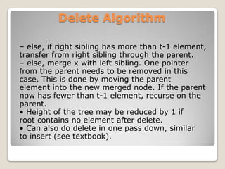 Delete Algorithm

– else, if right sibling has more than t-1 element,
transfer from right sibling through the parent.
– else, merge x with left sibling. One pointer
from the parent needs to be removed in this
case. This is done by moving the parent
element into the new merged node. If the parent
now has fewer than t-1 element, recurse on the
parent.
• Height of the tree may be reduced by 1 if
root contains no element after delete.
• Can also do delete in one pass down, similar
to insert (see textbook).
 