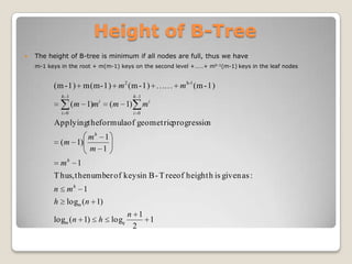 Height of B-Tree
   The height of B-tree is minimum if all nodes are full, thus we have
    m-1 keys in the root + m(m-1) keys on the second level +……+ mh-1(m-1) keys in the leaf nodes


          (m - 1) m(m - 1) m 2 (m - 1)                m h-1 (m - 1)
              h 1                          h 1
                              i
                    ( m 1)m       ( m 1)         mi
              i 0                          i 0

          Applyingt heformulaof geomet ricprogression
                     mh 1
              ( m 1)
                     m 1
              mh 1
          T hus, t henumber of keysin B - T reeof height h is given as :
          n     mh 1
          h     logm ( n 1)
                                         n 1
          logm ( n 1)         h   logq       1
                                          2
 