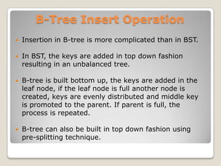 B-Tree Insert Operation
   Insertion in B-tree is more complicated than in BST.

   In BST, the keys are added in top down fashion
    resulting in an unbalanced tree.

   B-tree is built bottom up, the keys are added in the
    leaf node, if the leaf node is full another node is
    created, keys are evenly distributed and middle key
    is promoted to the parent. If parent is full, the
    process is repeated.

   B-tree can also be built in top down fashion using
    pre-splitting technique.
 