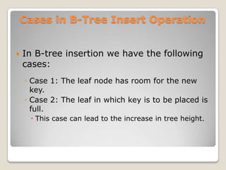 Cases in B-Tree Insert Operation


   In B-tree insertion we have the following
    cases:
    ◦ Case 1: The leaf node has room for the new
      key.
    ◦ Case 2: The leaf in which key is to be placed is
      full.
      This case can lead to the increase in tree height.
 