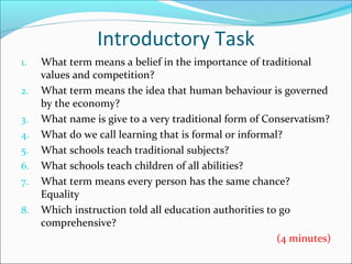 Introductory Task
1. What term means a belief in the importance of traditional
values and competition?
2. What term means the idea that human behaviour is governed
by the economy?
3. What name is give to a very traditional form of Conservatism?
4. What do we call learning that is formal or informal?
5. What schools teach traditional subjects?
6. What schools teach children of all abilities?
7. What term means every person has the same chance?
Equality
8. Which instruction told all education authorities to go
comprehensive?
(4 minutes)
 