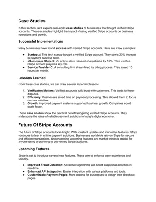 Case Studies
In this section, we'll explore real-world case studies of businesses that bought verified Stripe
accounts. These examples highlight the impact of using verified Stripe accounts on business
operations and growth.
Successful Implementations
Many businesses have found success with verified Stripe accounts. Here are a few examples:
● Startup A: This tech startup bought a verified Stripe account. They saw a 20% increase
in payment success rates.
● eCommerce Store B: An online store reduced chargebacks by 15%. Their verified
Stripe account played a key role.
● Service Provider C: A consulting firm streamlined its billing process. They saved 10
hours per month.
Lessons Learned
From these case studies, we can draw several important lessons:
1. Verification Matters: Verified accounts build trust with customers. This leads to fewer
disputes.
2. Efficiency: Businesses saved time on payment processing. This allowed them to focus
on core activities.
3. Growth: Improved payment systems supported business growth. Companies could
scale faster.
These case studies show the practical benefits of geting verified Stripe accounts. They
underscore the value of reliable payment solutions in today's digital economy.
Future Of Stripe Accounts
The future of Stripe accounts looks bright. With constant updates and innovative features, Stripe
continues to lead in online payment solutions. Businesses worldwide rely on Stripe for secure
and efficient transactions. Understanding upcoming features and market trends is crucial for
anyone using or planning to get verified Stripe accounts.
Upcoming Features
Stripe is set to introduce several new features. These aim to enhance user experience and
security.
● Improved Fraud Detection: Advanced algorithms will detect suspicious activities in
real-time.
● Enhanced API Integration: Easier integration with various platforms and tools.
● Customizable Payment Pages: More options for businesses to design their checkout
pages.
 