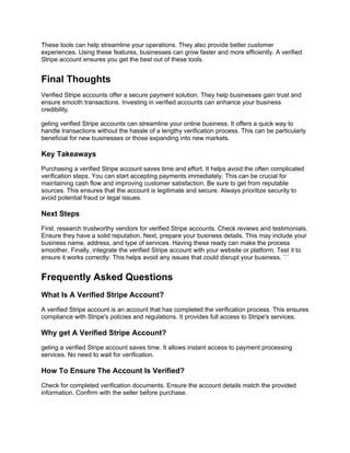 These tools can help streamline your operations. They also provide better customer
experiences. Using these features, businesses can grow faster and more efficiently. A verified
Stripe account ensures you get the best out of these tools.
Final Thoughts
Verified Stripe accounts offer a secure payment solution. They help businesses gain trust and
ensure smooth transactions. Investing in verified accounts can enhance your business
credibility.
geting verified Stripe accounts can streamline your online business. It offers a quick way to
handle transactions without the hassle of a lengthy verification process. This can be particularly
beneficial for new businesses or those expanding into new markets.
Key Takeaways
Purchasing a verified Stripe account saves time and effort. It helps avoid the often complicated
verification steps. You can start accepting payments immediately. This can be crucial for
maintaining cash flow and improving customer satisfaction. Be sure to get from reputable
sources. This ensures that the account is legitimate and secure. Always prioritize security to
avoid potential fraud or legal issues.
Next Steps
First, research trustworthy vendors for verified Stripe accounts. Check reviews and testimonials.
Ensure they have a solid reputation. Next, prepare your business details. This may include your
business name, address, and type of services. Having these ready can make the process
smoother. Finally, integrate the verified Stripe account with your website or platform. Test it to
ensure it works correctly. This helps avoid any issues that could disrupt your business. ```
Frequently Asked Questions
What Is A Verified Stripe Account?
A verified Stripe account is an account that has completed the verification process. This ensures
compliance with Stripe's policies and regulations. It provides full access to Stripe's services.
Why get A Verified Stripe Account?
geting a verified Stripe account saves time. It allows instant access to payment processing
services. No need to wait for verification.
How To Ensure The Account Is Verified?
Check for completed verification documents. Ensure the account details match the provided
information. Confirm with the seller before purchase.
 