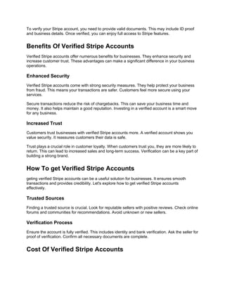To verify your Stripe account, you need to provide valid documents. This may include ID proof
and business details. Once verified, you can enjoy full access to Stripe features.
Benefits Of Verified Stripe Accounts
Verified Stripe accounts offer numerous benefits for businesses. They enhance security and
increase customer trust. These advantages can make a significant difference in your business
operations.
Enhanced Security
Verified Stripe accounts come with strong security measures. They help protect your business
from fraud. This means your transactions are safer. Customers feel more secure using your
services.
Secure transactions reduce the risk of chargebacks. This can save your business time and
money. It also helps maintain a good reputation. Investing in a verified account is a smart move
for any business.
Increased Trust
Customers trust businesses with verified Stripe accounts more. A verified account shows you
value security. It reassures customers their data is safe.
Trust plays a crucial role in customer loyalty. When customers trust you, they are more likely to
return. This can lead to increased sales and long-term success. Verification can be a key part of
building a strong brand.
How To get Verified Stripe Accounts
geting verified Stripe accounts can be a useful solution for businesses. It ensures smooth
transactions and provides credibility. Let's explore how to get verified Stripe accounts
effectively.
Trusted Sources
Finding a trusted source is crucial. Look for reputable sellers with positive reviews. Check online
forums and communities for recommendations. Avoid unknown or new sellers.
Verification Process
Ensure the account is fully verified. This includes identity and bank verification. Ask the seller for
proof of verification. Confirm all necessary documents are complete.
Cost Of Verified Stripe Accounts
 