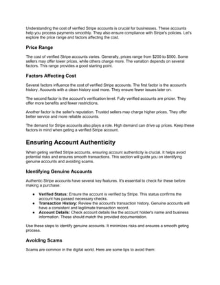 Understanding the cost of verified Stripe accounts is crucial for businesses. These accounts
help you process payments smoothly. They also ensure compliance with Stripe's policies. Let's
explore the price range and factors affecting the cost.
Price Range
The cost of verified Stripe accounts varies. Generally, prices range from $200 to $500. Some
sellers may offer lower prices, while others charge more. The variation depends on several
factors. This range provides a good starting point.
Factors Affecting Cost
Several factors influence the cost of verified Stripe accounts. The first factor is the account's
history. Accounts with a clean history cost more. They ensure fewer issues later on.
The second factor is the account's verification level. Fully verified accounts are pricier. They
offer more benefits and fewer restrictions.
Another factor is the seller's reputation. Trusted sellers may charge higher prices. They offer
better service and more reliable accounts.
The demand for Stripe accounts also plays a role. High demand can drive up prices. Keep these
factors in mind when geting a verified Stripe account.
Ensuring Account Authenticity
When geting verified Stripe accounts, ensuring account authenticity is crucial. It helps avoid
potential risks and ensures smooth transactions. This section will guide you on identifying
genuine accounts and avoiding scams.
Identifying Genuine Accounts
Authentic Stripe accounts have several key features. It's essential to check for these before
making a purchase:
● Verified Status: Ensure the account is verified by Stripe. This status confirms the
account has passed necessary checks.
● Transaction History: Review the account's transaction history. Genuine accounts will
have a consistent and legitimate transaction record.
● Account Details: Check account details like the account holder's name and business
information. These should match the provided documentation.
Use these steps to identify genuine accounts. It minimizes risks and ensures a smooth geting
process.
Avoiding Scams
Scams are common in the digital world. Here are some tips to avoid them:
 