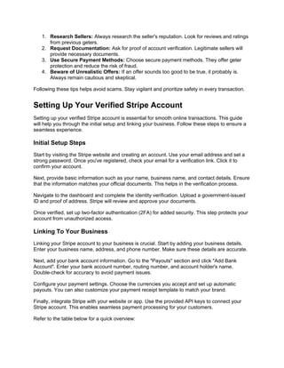 1. Research Sellers: Always research the seller's reputation. Look for reviews and ratings
from previous geters.
2. Request Documentation: Ask for proof of account verification. Legitimate sellers will
provide necessary documents.
3. Use Secure Payment Methods: Choose secure payment methods. They offer geter
protection and reduce the risk of fraud.
4. Beware of Unrealistic Offers: If an offer sounds too good to be true, it probably is.
Always remain cautious and skeptical.
Following these tips helps avoid scams. Stay vigilant and prioritize safety in every transaction.
Setting Up Your Verified Stripe Account
Setting up your verified Stripe account is essential for smooth online transactions. This guide
will help you through the initial setup and linking your business. Follow these steps to ensure a
seamless experience.
Initial Setup Steps
Start by visiting the Stripe website and creating an account. Use your email address and set a
strong password. Once you've registered, check your email for a verification link. Click it to
confirm your account.
Next, provide basic information such as your name, business name, and contact details. Ensure
that the information matches your official documents. This helps in the verification process.
Navigate to the dashboard and complete the identity verification. Upload a government-issued
ID and proof of address. Stripe will review and approve your documents.
Once verified, set up two-factor authentication (2FA) for added security. This step protects your
account from unauthorized access.
Linking To Your Business
Linking your Stripe account to your business is crucial. Start by adding your business details.
Enter your business name, address, and phone number. Make sure these details are accurate.
Next, add your bank account information. Go to the "Payouts" section and click "Add Bank
Account". Enter your bank account number, routing number, and account holder's name.
Double-check for accuracy to avoid payment issues.
Configure your payment settings. Choose the currencies you accept and set up automatic
payouts. You can also customize your payment receipt template to match your brand.
Finally, integrate Stripe with your website or app. Use the provided API keys to connect your
Stripe account. This enables seamless payment processing for your customers.
Refer to the table below for a quick overview:
 