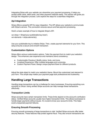 Integrating Stripe with your website can streamline your payment processing. It helps you
accept credit cards, debit cards, and other payment methods easily. This section will guide you
through the integration process. Let's explore the steps for a seamless integration.
Api Integration
Stripe offers a powerful API for easy integration. The API allows your website to communicate
with Stripe's servers. This connection ensures secure and fast payment processing.
Here's a basic example of how to integrate Stripe's API:
var stripe = Stripe('your-publishable-key-here');
var elements = stripe.elements();
Use your publishable key to initialize Stripe. Then, create payment elements for your form. This
setup ensures a secure and smooth transaction.
Customization Options
Stripe offers various customization options. Tailor the payment form to match your website's
design. This enhances user experience and maintains brand consistency.
● Customizable Checkout: Modify colors, fonts, and more.
● Localized Experience: Offer multiple languages and currencies.
● Custom Payment Flows: Design unique payment flows for different products.
Adjust the style object to match your website's theme. Mount the customized card element to
your form. This simple step makes your payment page look professional and trustworthy.
Handling Large Transactions
Handling large transactions can be a challenge for many businesses. Ensuring everything runs
smoothly is critical. Using verified Stripe accounts can help manage these transactions
effectively.
Transaction Limits
Stripe accounts have certain transaction limits. These limits depend on the account's verification
status. Verified Stripe accounts usually have higher transaction limits. This allows businesses to
handle larger payments without issues. It’s crucial to know your account’s limits. This helps
avoid unexpected payment failures.
Ensuring Smooth Processing
Ensuring smooth processing of large transactions is vital. Verified Stripe accounts offer better
security features. These features help protect against fraud. They also ensure transactions are
 