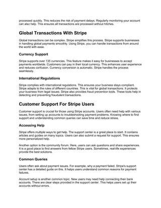 processed quickly. This reduces the risk of payment delays. Regularly monitoring your account
can also help. This ensures all transactions are processed without hitches.
Global Transactions With Stripe
Global transactions can be complex. Stripe simplifies this process. Stripe supports businesses
in handling global payments smoothly. Using Stripe, you can handle transactions from around
the world with ease.
Currency Support
Stripe supports over 135 currencies. This feature makes it easy for businesses to accept
payments worldwide. Customers can pay in their local currency. This enhances user experience
and reduces confusion. Currency conversion is automatic. Stripe handles the process
seamlessly.
International Regulations
Stripe complies with international regulations. This ensures your business stays compliant.
Stripe adapts to the rules of different countries. This is vital for global transactions. It protects
your business from legal issues. Stripe also provides fraud prevention tools. These tools help in
detecting and preventing fraudulent transactions.
Customer Support For Stripe Users
Customer support is crucial for those using Stripe accounts. Users often need help with various
issues, from setting up accounts to troubleshooting payment problems. Knowing where to find
support and understanding common queries can save time and reduce stress.
Accessing Help
Stripe offers multiple ways to get help. The support center is a great place to start. It contains
articles and guides on many topics. Users can also submit a request for support. This ensures
more personalized help.
Another option is the community forum. Here, users can ask questions and share experiences.
It is a good place to find answers from fellow Stripe users. Sometimes, real-life experiences
provide the best solutions.
Common Queries
Users often ask about payment issues. For example, why a payment failed. Stripe's support
center has a detailed guide on this. It helps users understand common reasons for payment
failures.
Account setup is another common topic. New users may need help connecting their bank
accounts. There are clear steps provided in the support center. This helps users set up their
accounts without errors.
 