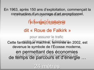 Le relief de la région conduisait à utiliser   11 écluses   pour assurer le trafic  entre Glasgow et   Édimbourg ,  pour franchir une dénivellation de   24 mètres En 1963, après 150 ans d’exploitation, commençait la construction d’un ouvrage d’art exceptionnel, l’échangeur rotationnel   dit « Roue de Falkirk » Cette fantastique machine, terminée en 2002, est devenue le symbole de l’Écosse moderne,  en permettant des économies   de temps de parcours et d’énergie … 