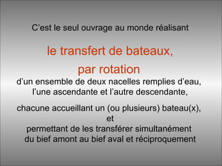 C’est le seul ouvrage au monde réalisant   le transfert de bateaux,   par rotation   d’un ensemble de deux nacelles remplies d’eau,  l’une ascendante et l’autre descendante, chacune accueillant un (ou plusieurs) bateau(x),  et permettant de les transférer simultanément  du bief amont au bief aval et réciproquement 