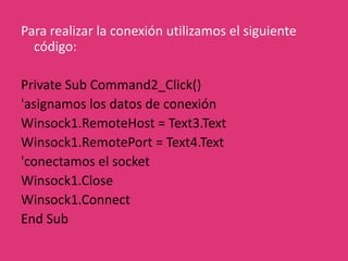 Propiedades necesariasRemoteHost: Asignamos la dirección a la que deseamos conectar.RemotePort: Asignamos el puerto al que deseamos conectar en RemoteHost.Métodos necesariosConnect(): Conecta al servidor.Close(): Cierra la conexión al servidor.Eventos involucradosConnect(): Ocurre cuando hemos establecido con éxito la conexión al servidorClose(): Ocurre cuando el servidor nos cierra la conexión.Error(): Ocurre en caso de errores.