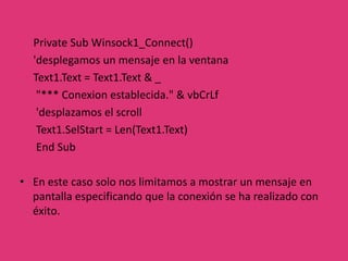      Aquí se pueden ver claramente dos partes principales:      En las primeras dos líneas asignamos los datos de conexión al host remoto, como son la IP/DNS (RemoteHost) y Puerto (RemotePort).     En la última línea llamamos al método "Connect" para realizar la conexión, siempre asegurándonos que el Socket no este utilizándose.      Para ello llamamos al método "Close" que se encarga de cerrar toda conexión pendiente en el Socket.     Si la conexión se realiza con éxito se dispara un evento para tal fin, en donde podemos realizar acciones inmediatas en el momento preciso en que se logra establecer la conexión con el servidor. El evento es el siguiente: 